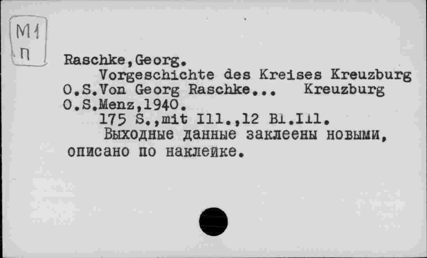 ﻿Raschke, Ge org.
Vorgeschichte des Kreises Kreuzburg 0.S.Von Georg Raschke... Kreuzburg O.S.Menz,194O.
175 S.,mit Ill.,12 Bl.Ill.
Выходные данные заклеены новыми, описано по наклейке.